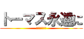 トーマス永遠に (嘘だよーｗｗｗ)