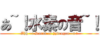 あ~！水素の音~！ (Ahh ~! Sound of hydrogen ~! !)