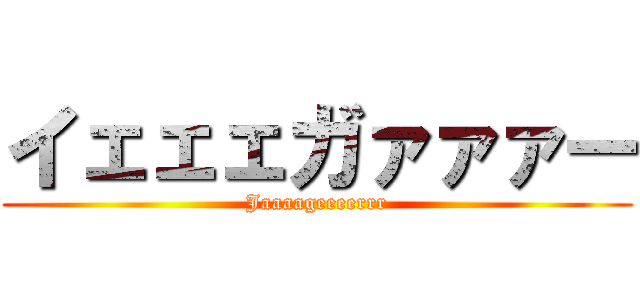 イェェェガァァァー (Jaaaageeeerrr)