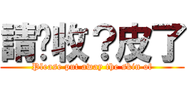 請你收？皮了 (Please put away the skin of)