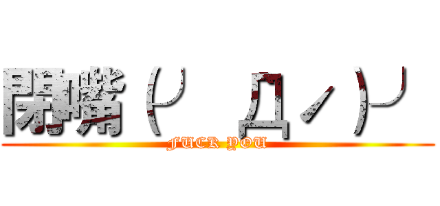 閉嘴（╯｀Дˊ）╯ (FUCK YOU)