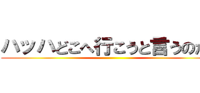 ハッハどこへ行こうと言うのだね ()