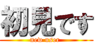 初見です (new user )