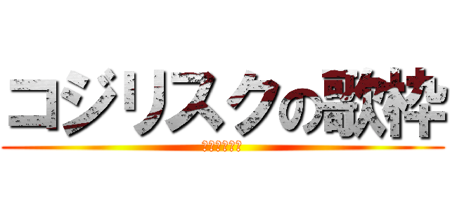 コジリスクの歌枠 (ｺｼﾞﾘｽｸ)