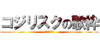 コジリスクの歌枠 (ｺｼﾞﾘｽｸ)