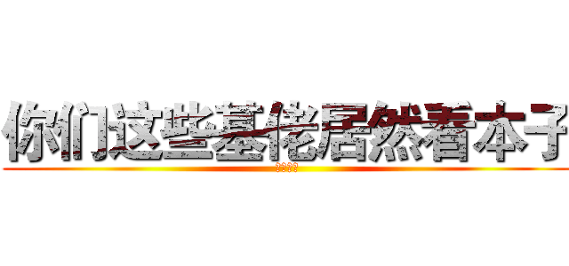 你们这些基佬居然看本子 (吓死我了)