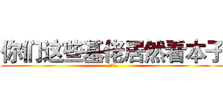 你们这些基佬居然看本子 (吓死我了)