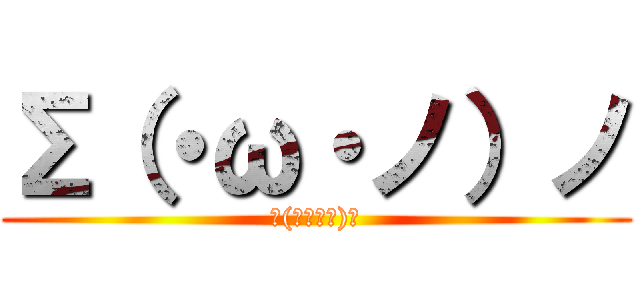 Σ（・ω・ノ）ノ (Σ(･ω･ﾉ)ﾉ)
