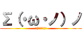 Σ（・ω・ノ）ノ (Σ(･ω･ﾉ)ﾉ)