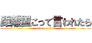 距離置こって言われたら (attack on titan)