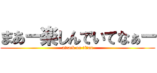 まあー楽しんでいてなぁー (attack on titan)