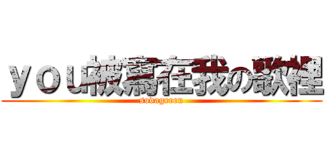 ｙｏｕ被寫在我の歌裡 (sodagreen)