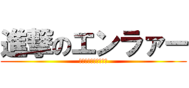 進撃のエンラァー (えんらぁあああああー)