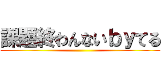 課題終わんないｂｙてる ()