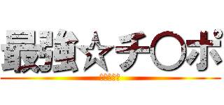 最強☆チ○ポ (♂♂♂♂♂)