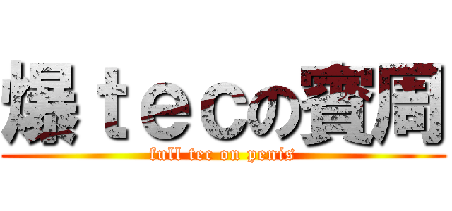 爆ｔｅｃの賓周 (full tec on penis)
