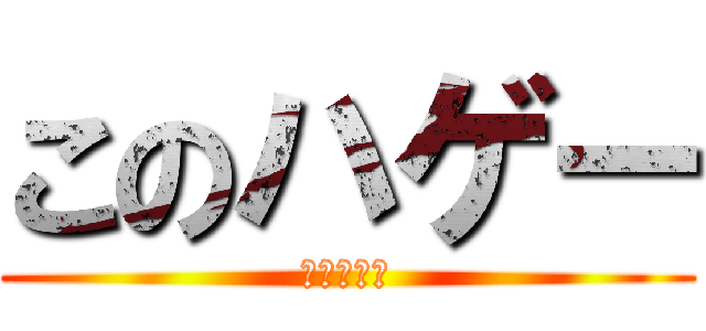 このハゲー (なんちって)