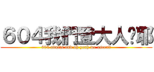 ６０４我們登大人喔耶 (604 adults and oh yeah we ascend)