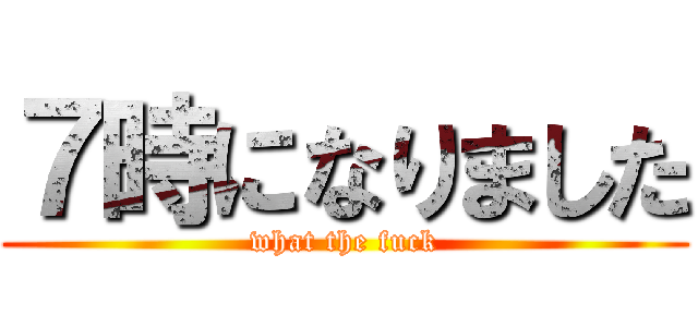７時になりました (what the fuck)
