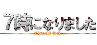７時になりました (what the fuck)