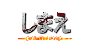 しまえ (put it away)