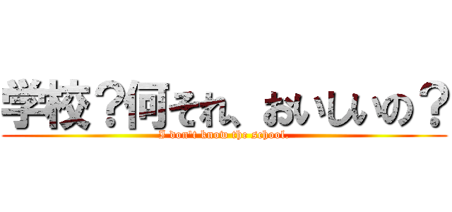 学校？何それ、おいしいの？ (I don't know the school.)