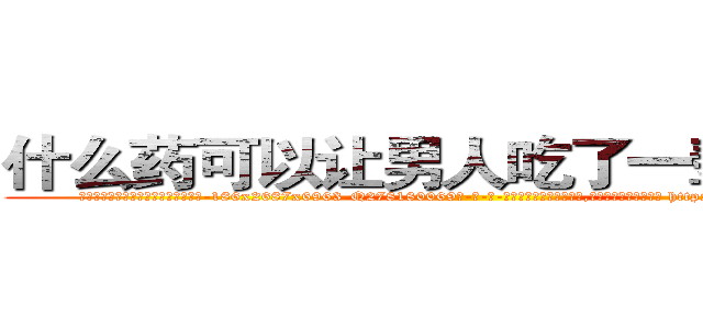 什么药可以让男人吃了一辈子阳痿 (什么药可以让男人吃了一辈子阳痿【电-186x2687x6963-Q278180069元-吉-药-业】我们做的是长期生意,靠的是老客户长期支持 http://sngk.net/peddjb
)