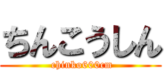 ちんこうしん ( chinko600cm)