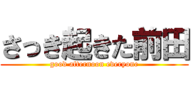 さっき起きた前田 (good afternoon everyone)