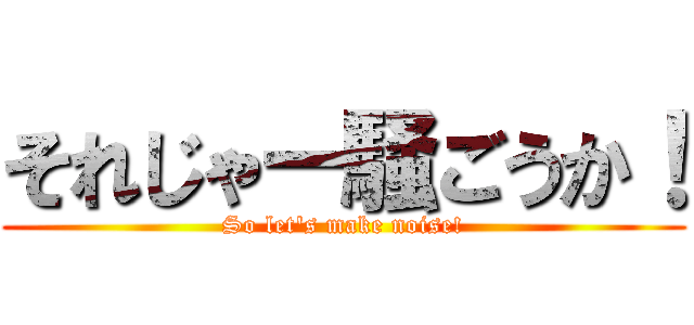 それじゃー騒ごうか！ (So let's make noise!)