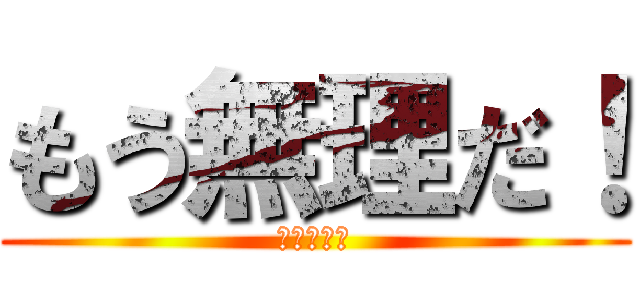 もう無理だ！ (ほんとダメ)