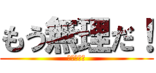 もう無理だ！ (ほんとダメ)