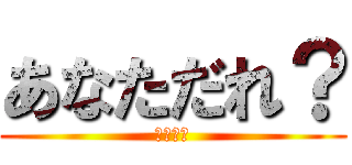あなただれ？ (ﾋｰﾊｰ)