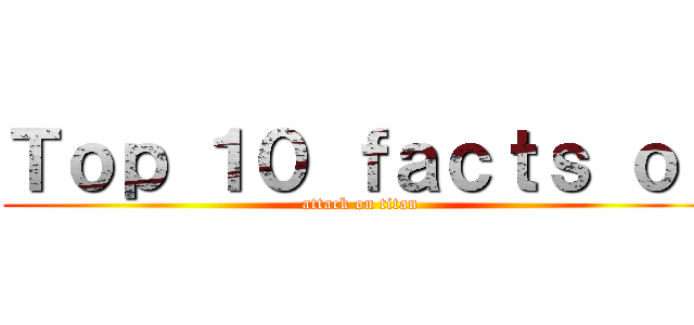 Ｔｏｐ １０ ｆａｃｔｓ ｏｆ (attack on titan)