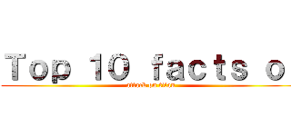 Ｔｏｐ １０ ｆａｃｔｓ ｏｆ (attack on titan)