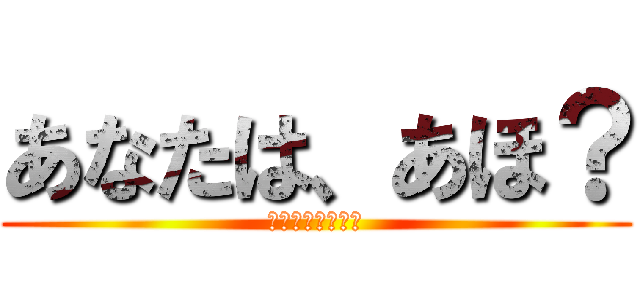 あなたは、あほ？ (あなたは、あほ？)