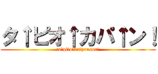 タ↑ピオ↑カパ↑ン！ (ta↑pi↑o↑ka↑paaaan！)