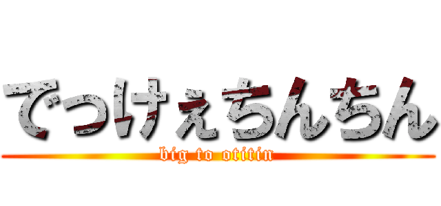 でっけぇちんちん (big to otitin)