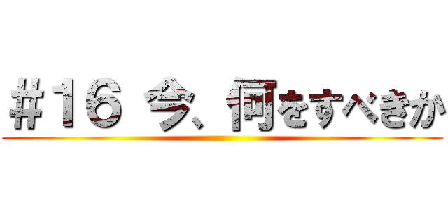 ＃１６ 今、何をすべきか ()