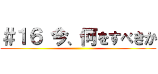 ＃１６ 今、何をすべきか ()