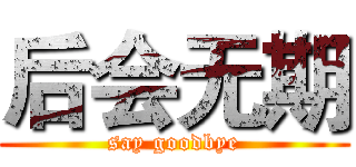 后会无期 (say goodbye)