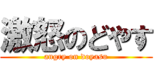 激怒のどやす (angry on doyasu)