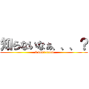 知らないなぁ、、、？ ( I don\'t know)