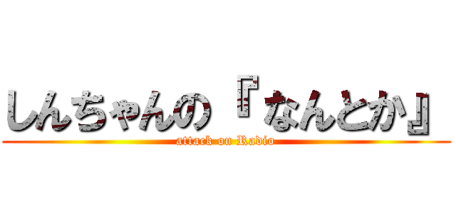 しんちゃんの『 なんとか』 (attack on Radio)