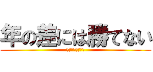 年の差には勝てない (俺らには無理だ。)