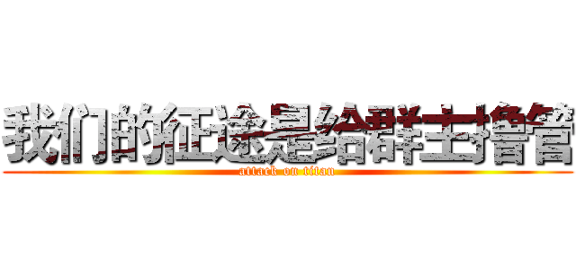 我们的征途是给群主撸管 (attack on titan)