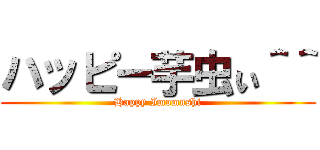 ハッピー芋虫ぃ＾＾ (Happy Imomushi)