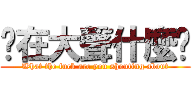 你在大聲什麼啦 (What the fuck are you shouting about)