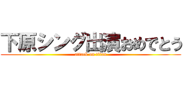 下原シング出演おめでとう (attack on titan)