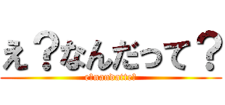 え？なんだって？ (e?nandatte?)